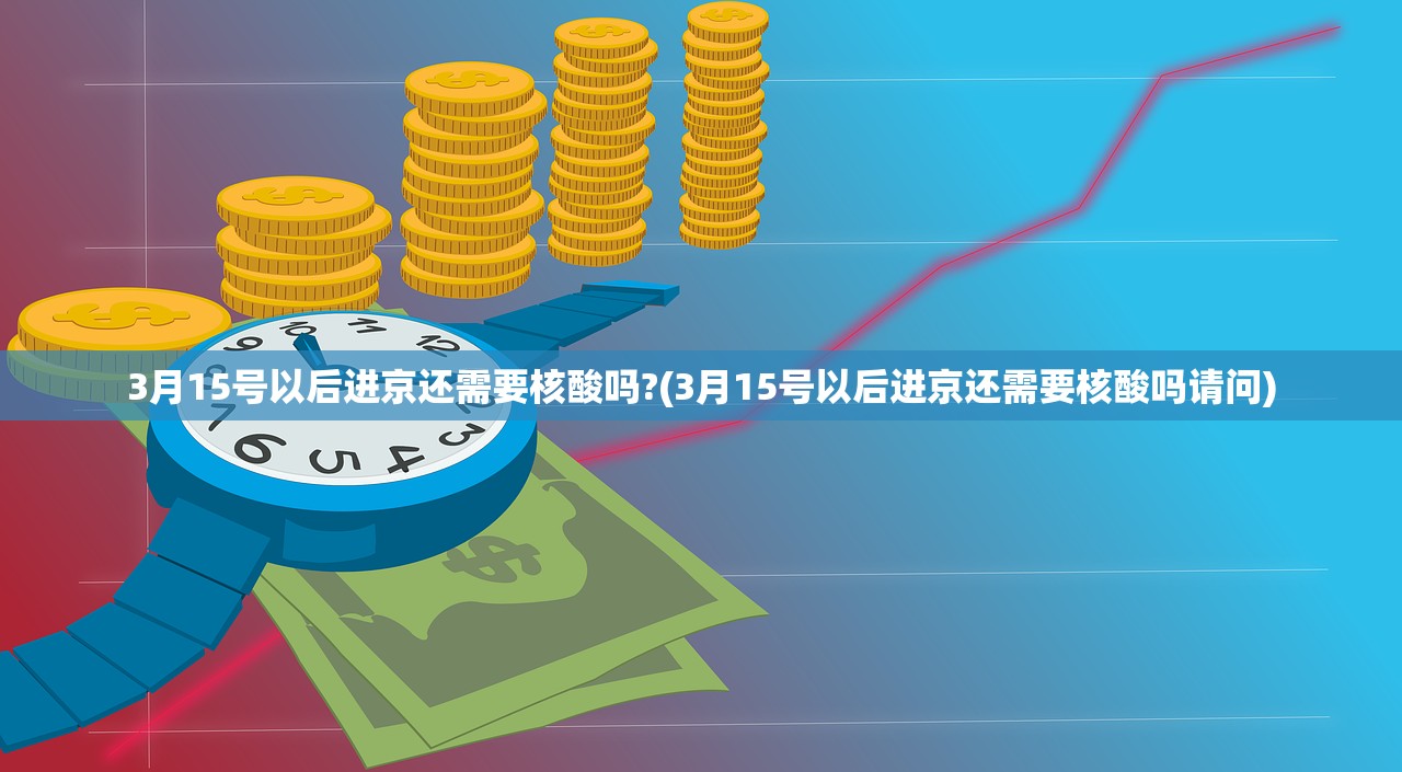 3月15号以后进京还需要核酸吗?(3月15号以后进京还需要核酸吗请问)