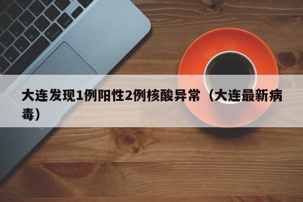 大连发现1例阳性2例核酸异常(大连最新病毒)