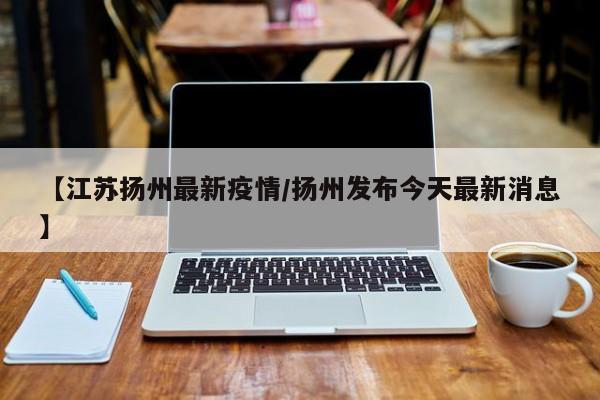 【江苏扬州最新疫情/扬州发布今天最新消息】