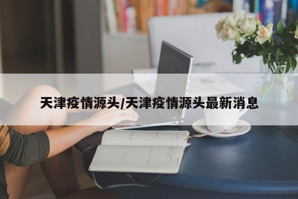 天津疫情源头/天津疫情源头最新消息