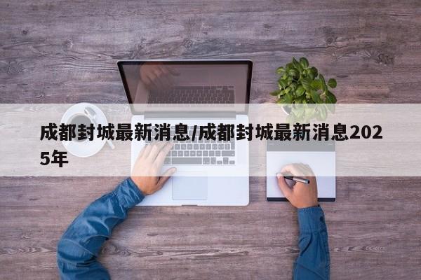 成都封城最新消息/成都封城最新消息2025年