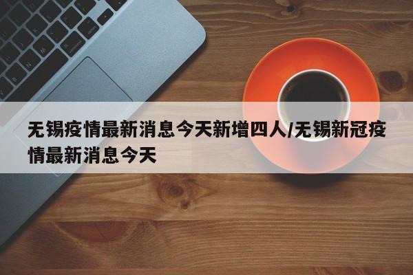 无锡疫情最新消息今天新增四人/无锡新冠疫情最新消息今天