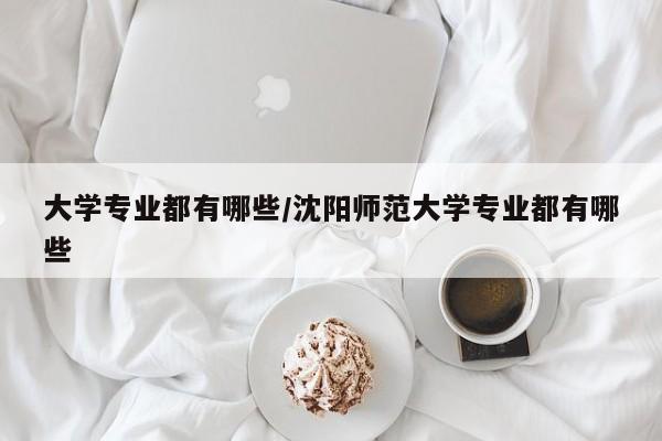大学专业都有哪些/沈阳师范大学专业都有哪些