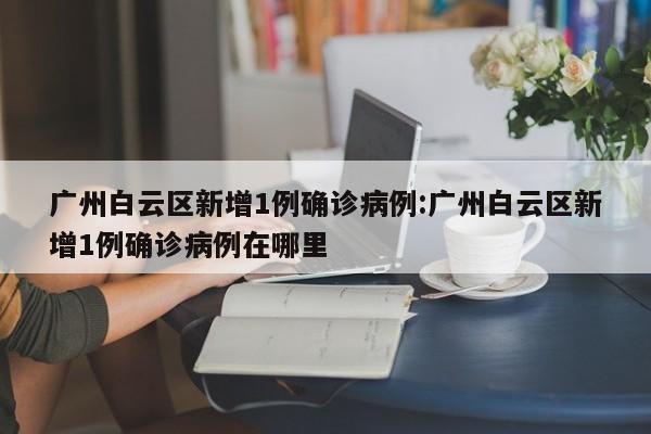 广州白云区新增1例确诊病例:广州白云区新增1例确诊病例在哪里