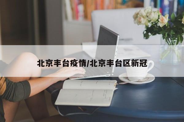 北京丰台疫情/北京丰台区新冠