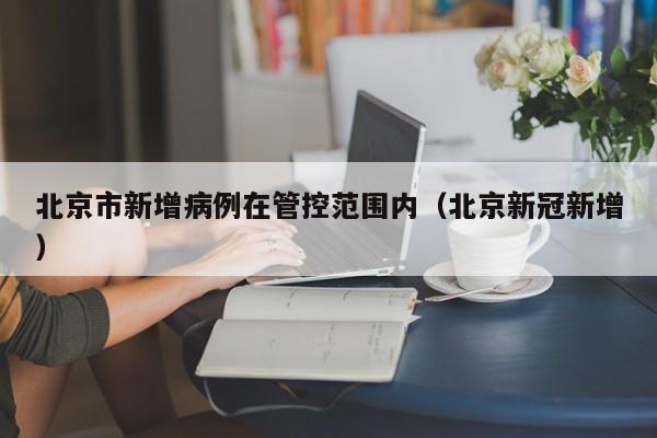 北京市新增病例在管控范围内(北京新冠新增)