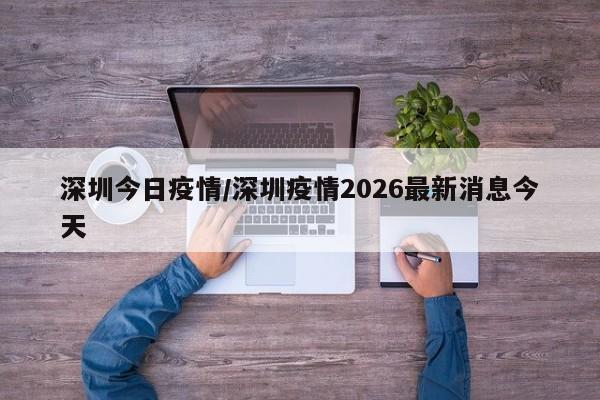 深圳今日疫情/深圳疫情2026最新消息今天
