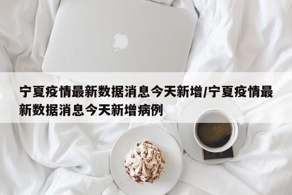 宁夏疫情最新数据消息今天新增/宁夏疫情最新数据消息今天新增病例