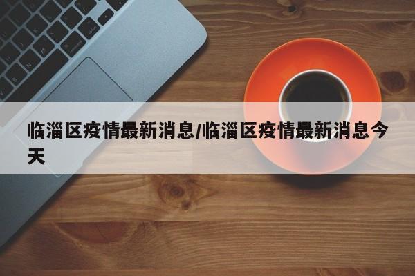 临淄区疫情最新消息/临淄区疫情最新消息今天