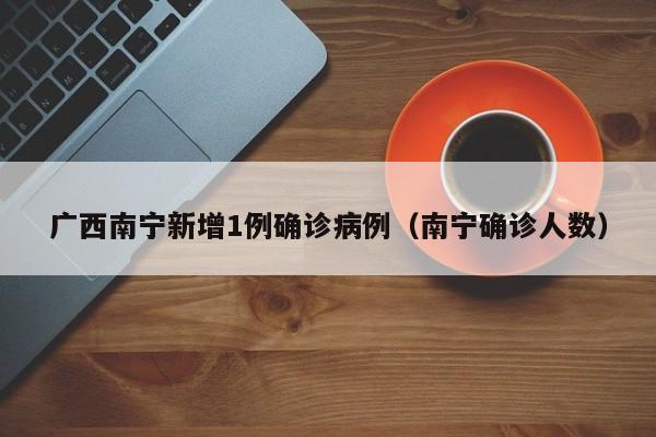 广西南宁新增1例确诊病例(南宁确诊人数)