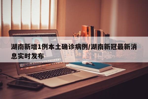 湖南新增1例本土确诊病例/湖南新冠最新消息实时发布