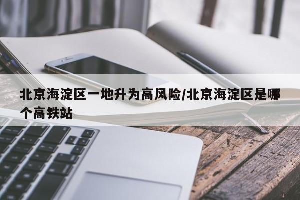 北京海淀区一地升为高风险/北京海淀区是哪个高铁站