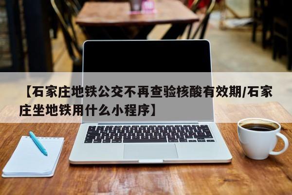 【石家庄地铁公交不再查验核酸有效期/石家庄坐地铁用什么小程序】