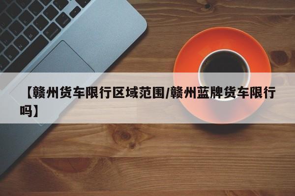 【赣州货车限行区域范围/赣州蓝牌货车限行吗】