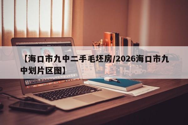 【海口市九中二手毛坯房/2026海口市九中划片区图】