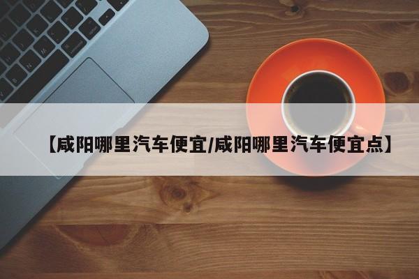 【咸阳哪里汽车便宜/咸阳哪里汽车便宜点】