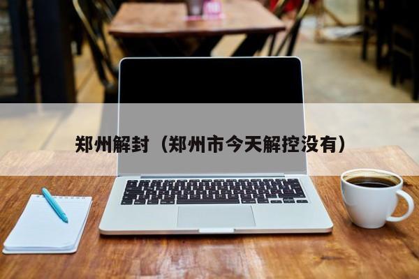 郑州解封(郑州市今天解控没有)