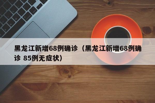黑龙江新增68例确诊(黑龙江新增68例确诊 85例无症状)