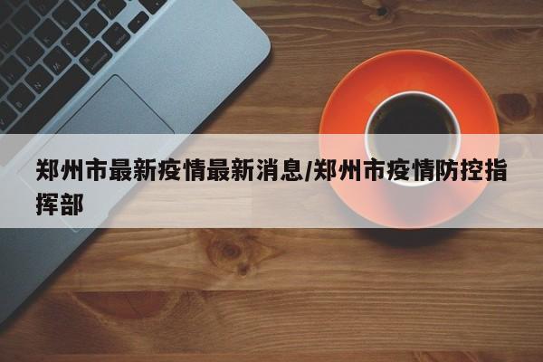 郑州市最新疫情最新消息/郑州市疫情防控指挥部
