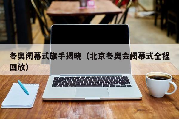 冬奥闭幕式旗手揭晓(北京冬奥会闭慕式全程回放)