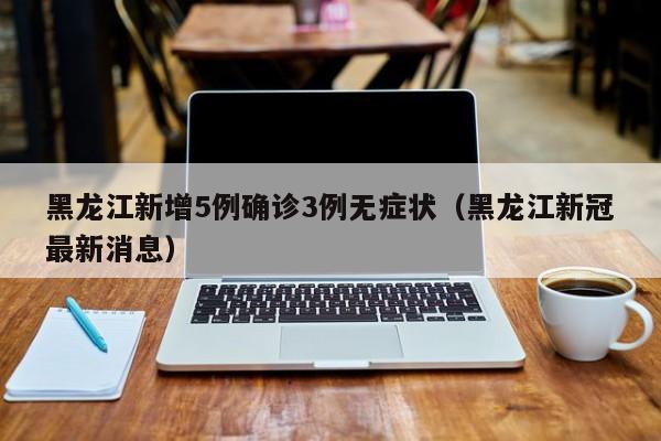黑龙江新增5例确诊3例无症状(黑龙江新冠最新消息)