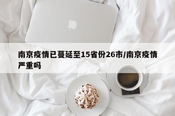 南京疫情已蔓延至15省份26市/南京疫情严重吗