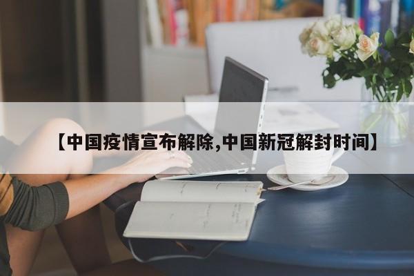 【中国疫情宣布解除,中国新冠解封时间】