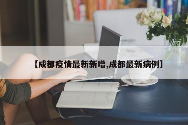 【成都疫情最新新增,成都最新病例】