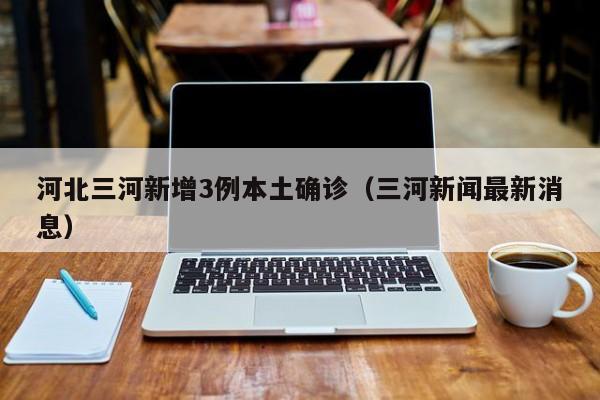 河北三河新增3例本土确诊(三河新闻最新消息)