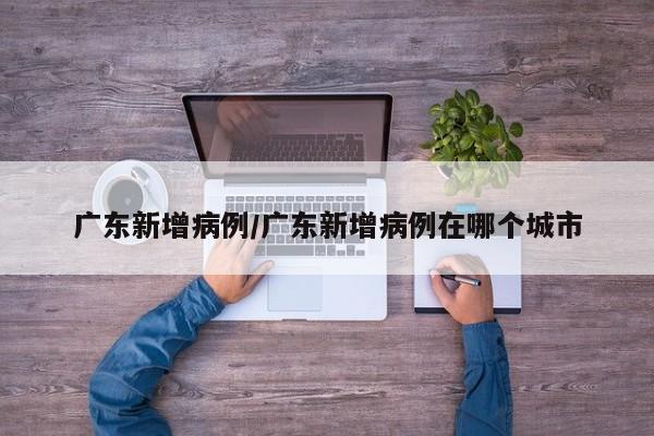 广东新增病例/广东新增病例在哪个城市