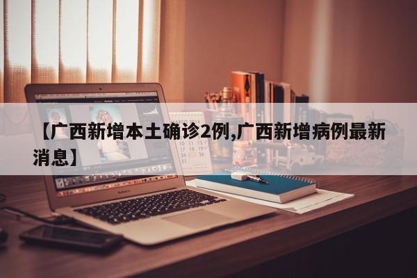 【广西新增本土确诊2例,广西新增病例最新消息】