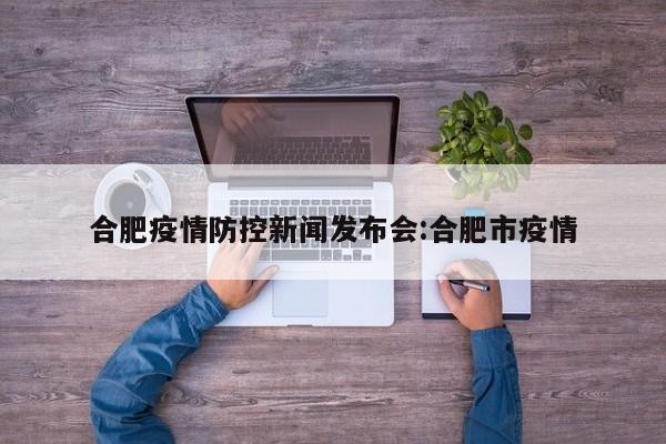 合肥疫情防控新闻发布会:合肥市疫情