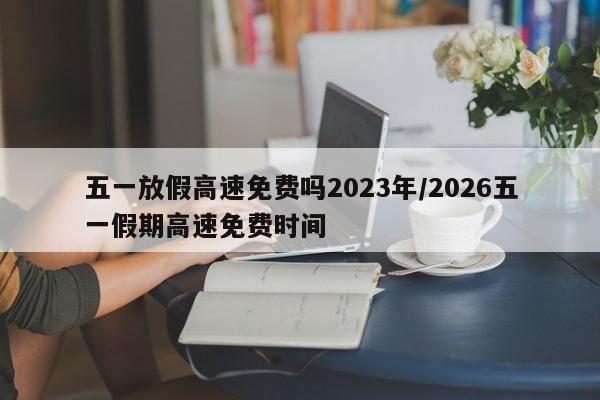 五一放假高速免费吗2023年/2026五一假期高速免费时间