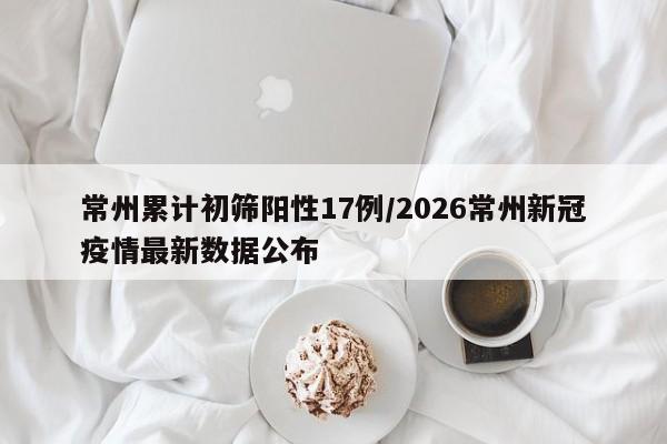 常州累计初筛阳性17例/2026常州新冠疫情最新数据公布