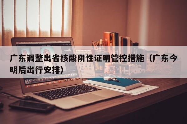 广东调整出省核酸阴性证明管控措施(广东今明后出行安排)