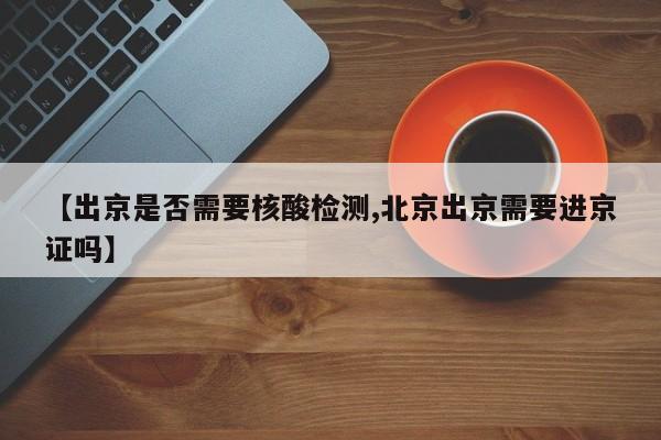 【出京是否需要核酸检测,北京出京需要进京证吗】