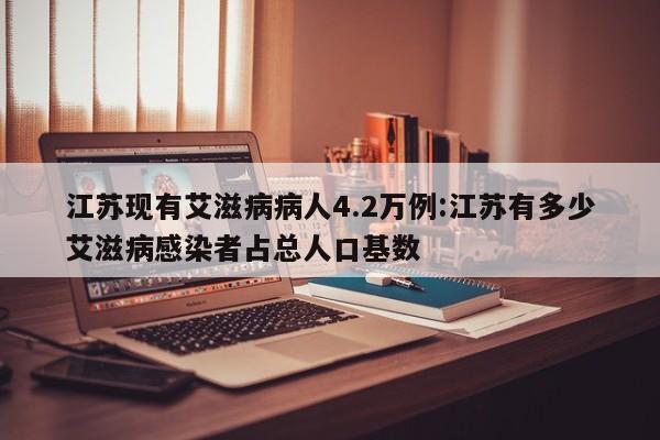 江苏现有艾滋病病人4.2万例:江苏有多少艾滋病感染者占总人口基数