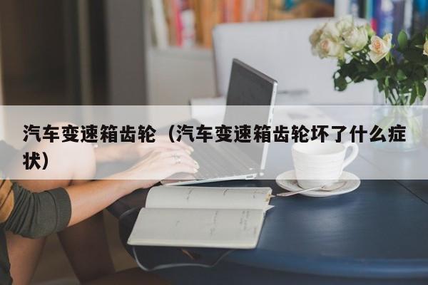 汽车变速箱齿轮(汽车变速箱齿轮坏了什么症状)