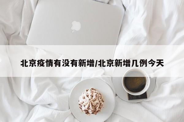 北京疫情有没有新增/北京新增几例今天
