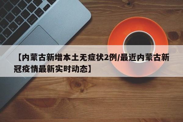【内蒙古新增本土无症状2例/最近内蒙古新冠疫情最新实时动态】