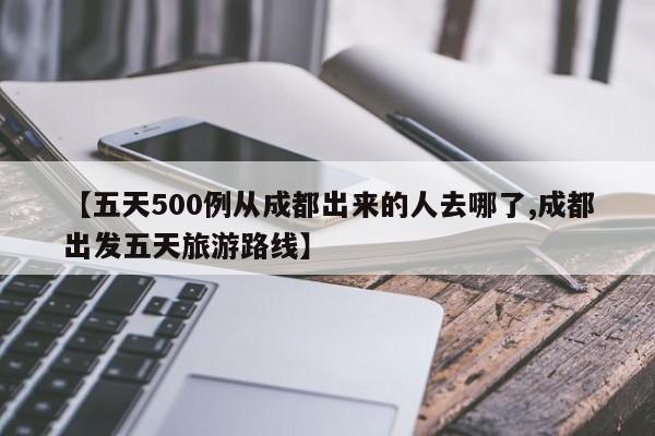 【五天500例从成都出来的人去哪了,成都出发五天旅游路线】