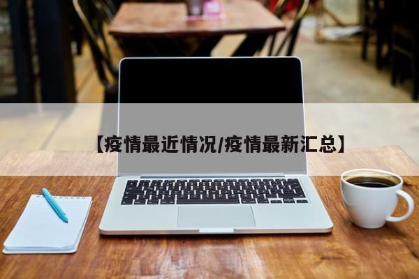 【疫情最近情况/疫情最新汇总】