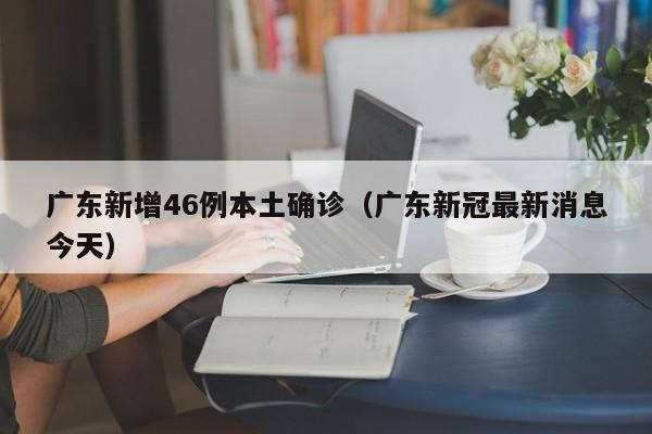 广东新增46例本土确诊(广东新冠最新消息今天)