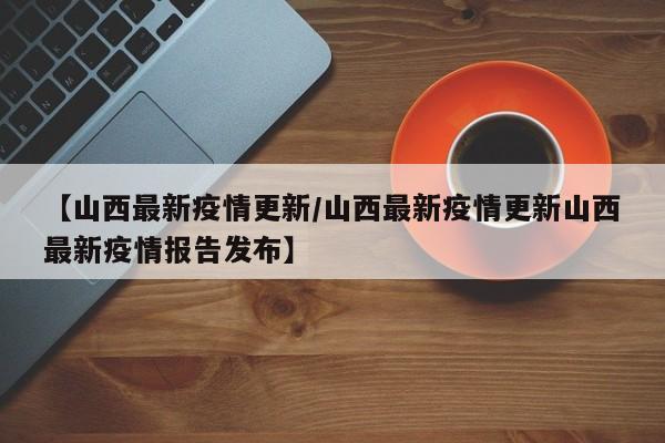 【山西最新疫情更新/山西最新疫情更新山西最新疫情报告发布】