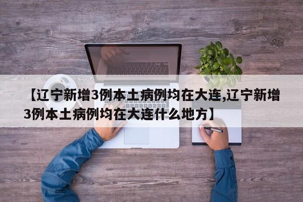 【辽宁新增3例本土病例均在大连,辽宁新增3例本土病例均在大连什么地方】