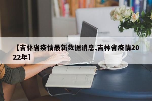 【吉林省疫情最新数据消息,吉林省疫情2022年】