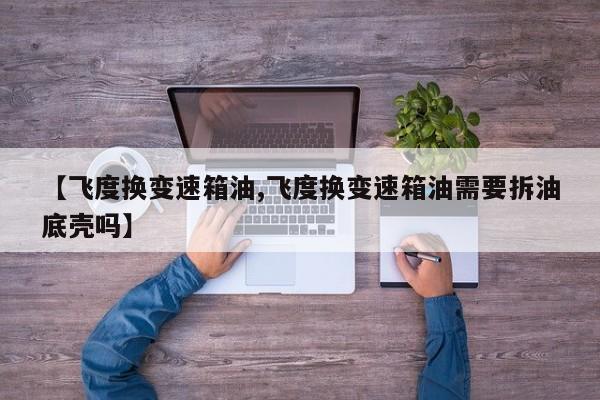 【飞度换变速箱油,飞度换变速箱油需要拆油底壳吗】