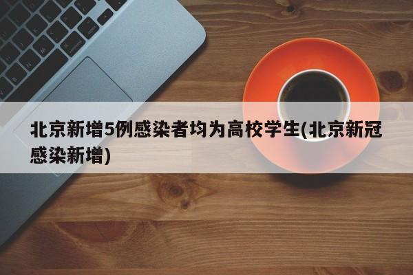 北京新增5例感染者均为高校学生(北京新冠感染新增)