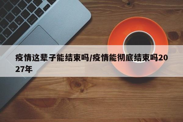 疫情这辈子能结束吗/疫情能彻底结束吗2027年