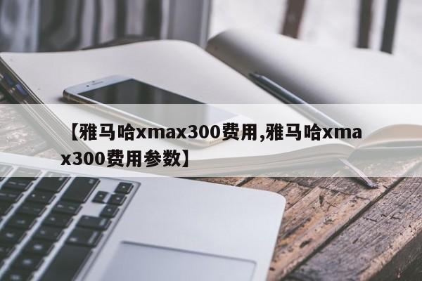 【雅马哈xmax300费用,雅马哈xmax300费用参数】